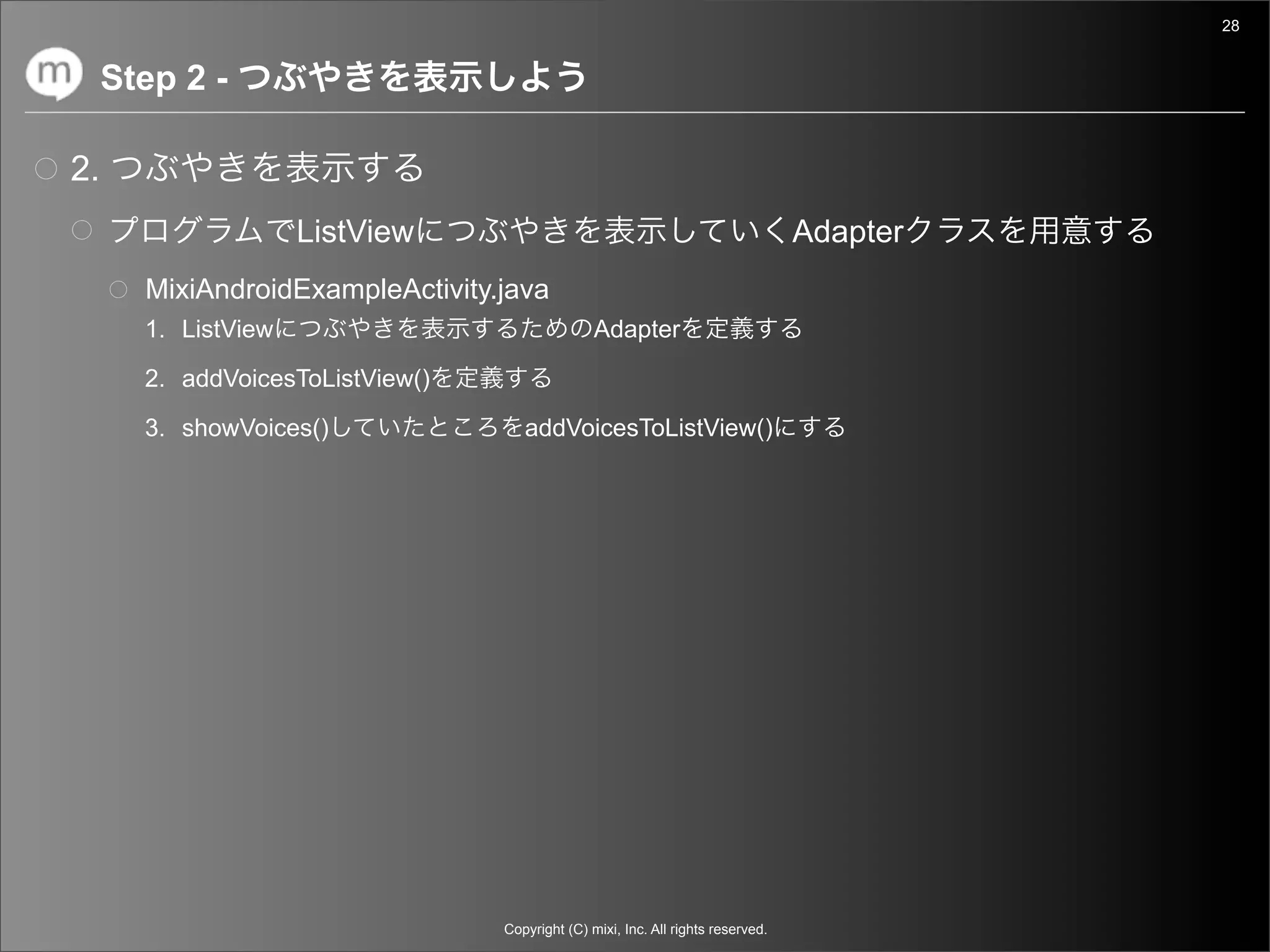 28


     Step 2 -

2.
                     ListView                                                     Adapter
       MixiAndroidExampleActivity.java
       1. ListView                               Adapter

       2. addVoicesToListView()

       3. showVoices()               addVoicesToListView()




                                  Copyright (C) mixi, Inc. All rights reserved.
 