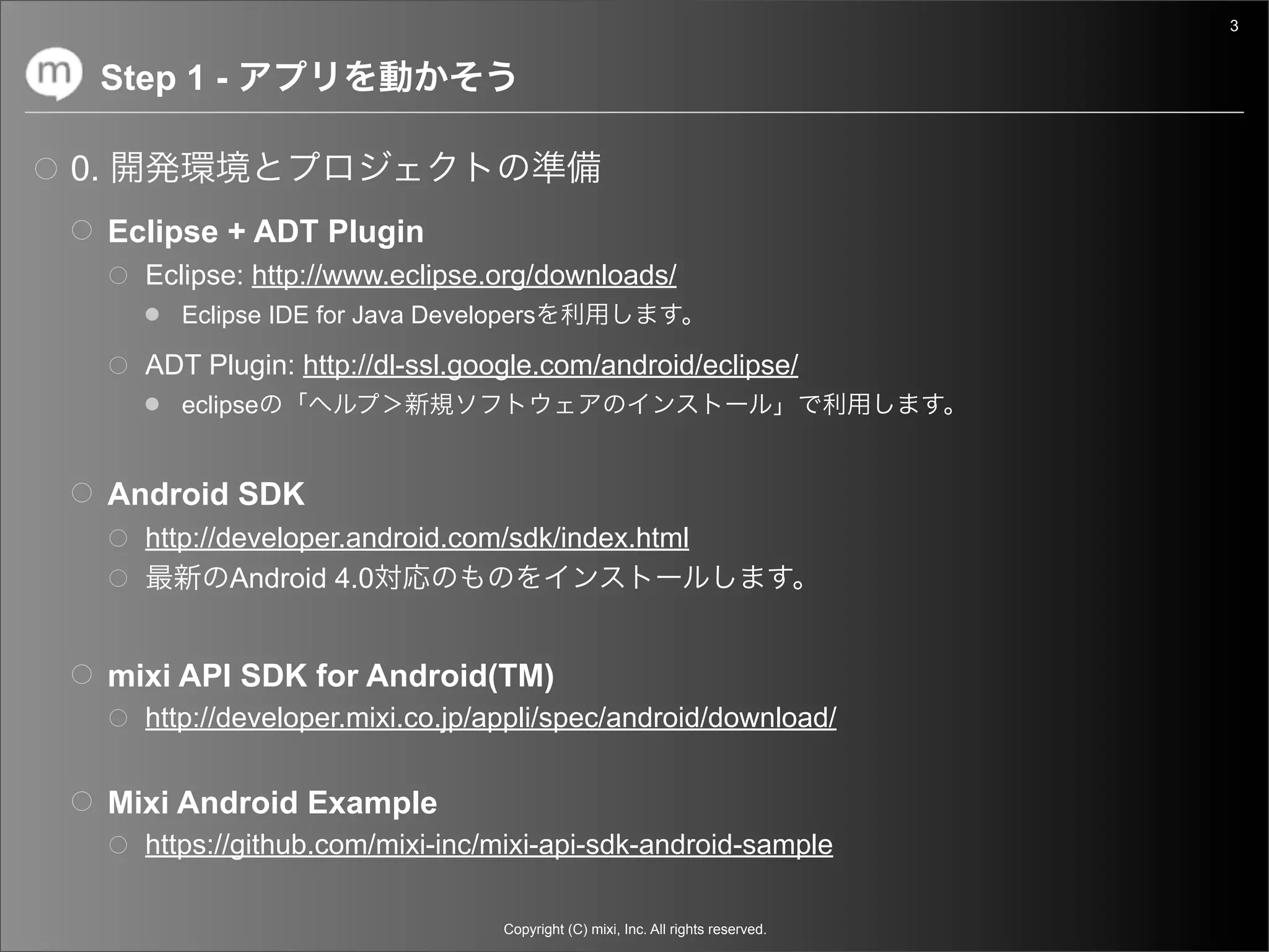 3


     Step 1 -

0.
     Eclipse + ADT Plugin
       Eclipse: http://www.eclipse.org/downloads/
          Eclipse IDE for Java Developers

       ADT Plugin: http://dl-ssl.google.com/android/eclipse/
          eclipse


     Android SDK
       http://developer.android.com/sdk/index.html
               Android 4.0


     mixi API SDK for Android(TM)
       http://developer.mixi.co.jp/appli/spec/android/download/


     Mixi Android Example
       https://github.com/mixi-inc/mixi-api-sdk-android-sample

                                      Copyright (C) mixi, Inc. All rights reserved.
 