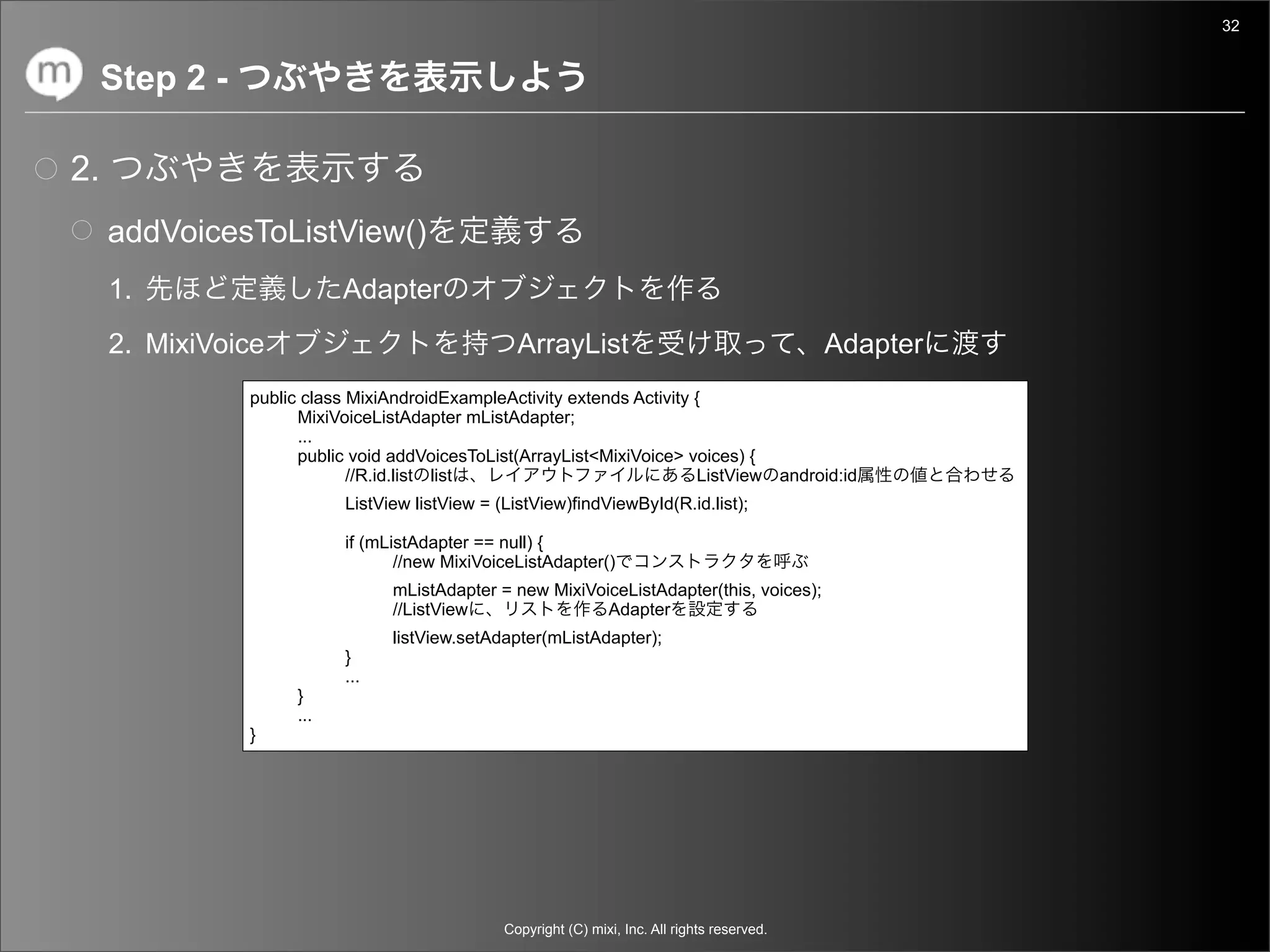 32


     Step 2 -

2.
     addVoicesToListView()
     1.                     Adapter
     2. MixiVoice                                  ArrayList                                          Adapter
                public class MixiAndroidExampleActivity extends Activity {
                      MixiVoiceListAdapter mListAdapter;
                      ...
                      public void addVoicesToList(ArrayList<MixiVoice> voices) {
                             //R.id.list list                            ListView                android:id
                            ListView listView = (ListView)findViewById(R.id.list);

                            if (mListAdapter == null) {
                                   //new MixiVoiceListAdapter()
                                  mListAdapter = new MixiVoiceListAdapter(this, voices);
                                  //ListView                Adapter
                                  listView.setAdapter(mListAdapter);
                            }
                            ...
                      }
                      ...
                }




                                                 Copyright (C) mixi, Inc. All rights reserved.
 
