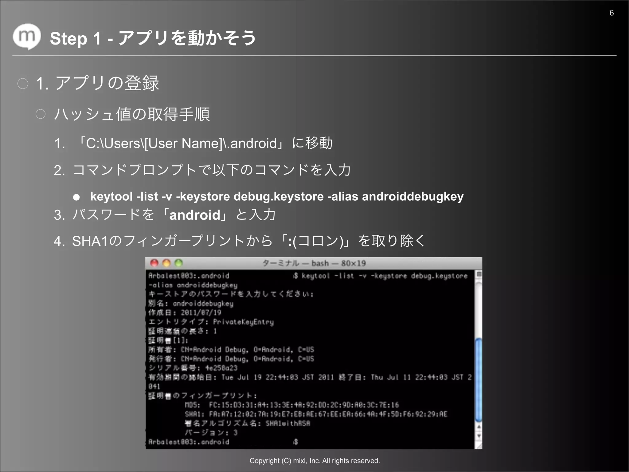 6


     Step 1 -

1.


     1.     C:Users[User Name].android
     2.
          ● keytool -list -v -keystore debug.keystore -alias androiddebugkey
     3.                   android
     4. SHA1                                        :(               )




                                       Copyright (C) mixi, Inc. All rights reserved.
 