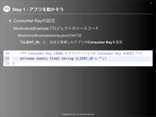 11


 Step 1 -

4. Consumer Key
  MixiAndroidExample
    MixiAndroidExampleActivity.java 34
      CLIENT_ID                                                  Consumer Key




                              Copyright (C) mixi, Inc. All rights reserved.
 
