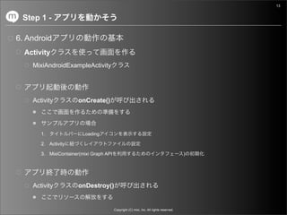 13


 Step 1 -

6. Android
  Activity
    MixiAndroidExampleActivity




    Activity           onCreate()




       1.               Loading

       2. Activity

       3. MixiContainer(mixi Graph API                                                   )




    Activity           onDestroy()


                                         Copyright (C) mixi, Inc. All rights reserved.
 