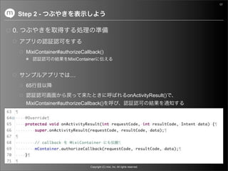 17


     Step 2 -

0.


       MixiContainer#authorizeCallback()
                        MixiContainer


                         …
       65
                                                                    onActivityResult()
       MixiContainer#authorizeCallback()




                                  Copyright (C) mixi, Inc. All rights reserved.
 