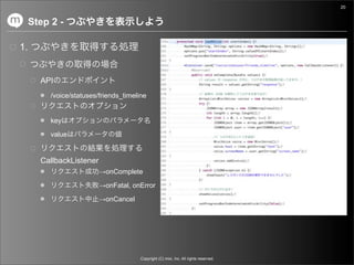 20


     Step 2 -

1.


       API
          /voice/statuses/friends_timeline


          key

          value


       CallbackListener
                          →onComplete

                          →onFatal, onError

                          →onCancel




                                        Copyright (C) mixi, Inc. All rights reserved.
 