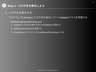 28


     Step 2 -

2.
                     ListView                                                     Adapter
       MixiAndroidExampleActivity.java
       1. ListView                               Adapter

       2. addVoicesToListView()

       3. showVoices()               addVoicesToListView()




                                  Copyright (C) mixi, Inc. All rights reserved.
 