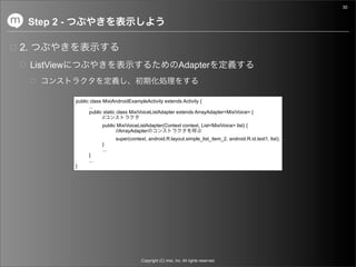 30


     Step 2 -

2.
     ListView                                                       Adapter


                public class MixiAndroidExampleActivity extends Activity {
                      ...
                      public static class MixiVoiceListAdapter extends ArrayAdapter<MixiVoice> {
                             //
                            public MixiVoiceListAdapter(Context context, List<MixiVoice> list) {
                                  //ArrayAdapter
                                  super(context, android.R.layout.simple_list_item_2, android.R.id.text1, list);
                            }
                            ...
                      }
                      ...
                }




                                              Copyright (C) mixi, Inc. All rights reserved.
 