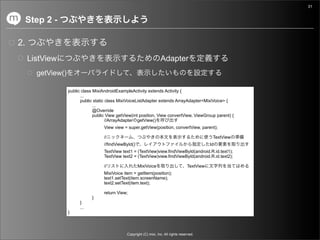 31


     Step 2 -

2.
     ListView                                                         Adapter
       getView()

                   public class MixiAndroidExampleActivity extends Activity {
                         ...
                         public static class MixiVoiceListAdapter extends ArrayAdapter<MixiVoice> {
                                ...
                                @Override
                                public View getView(int position, View convertView, ViewGroup parent) {
                                       //ArrayAdapter getView()
                                     View view = super.getView(position, convertView, parent);

                                     //                                                             TextView
                                     //findViewById()                                              Id
                                     TextView text1 = (TextView)view.findViewById(android.R.id.text1);
                                     TextView text2 = (TextView)view.findViewById(android.R.id.text2);

                                     //                 MixiVoice                       TextView
                                     MixiVoice item = getItem(position);
                                     text1.setText(item.screenName);
                                     text2.setText(item.text);

                                     return View;
                               }
                         }
                         ...
                   }



                                                Copyright (C) mixi, Inc. All rights reserved.
 