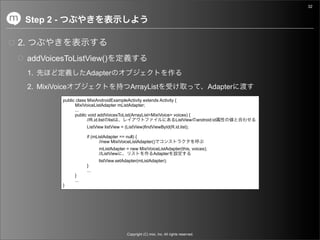 32


     Step 2 -

2.
     addVoicesToListView()
     1.                     Adapter
     2. MixiVoice                                  ArrayList                                          Adapter
                public class MixiAndroidExampleActivity extends Activity {
                      MixiVoiceListAdapter mListAdapter;
                      ...
                      public void addVoicesToList(ArrayList<MixiVoice> voices) {
                             //R.id.list list                            ListView                android:id
                            ListView listView = (ListView)findViewById(R.id.list);

                            if (mListAdapter == null) {
                                   //new MixiVoiceListAdapter()
                                  mListAdapter = new MixiVoiceListAdapter(this, voices);
                                  //ListView                Adapter
                                  listView.setAdapter(mListAdapter);
                            }
                            ...
                      }
                      ...
                }




                                                 Copyright (C) mixi, Inc. All rights reserved.
 