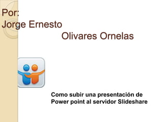 Por:
Jorge Ernesto
             Olivares Ornelas




          Como subir una presentación de
          Power point al servidor Slideshare
 