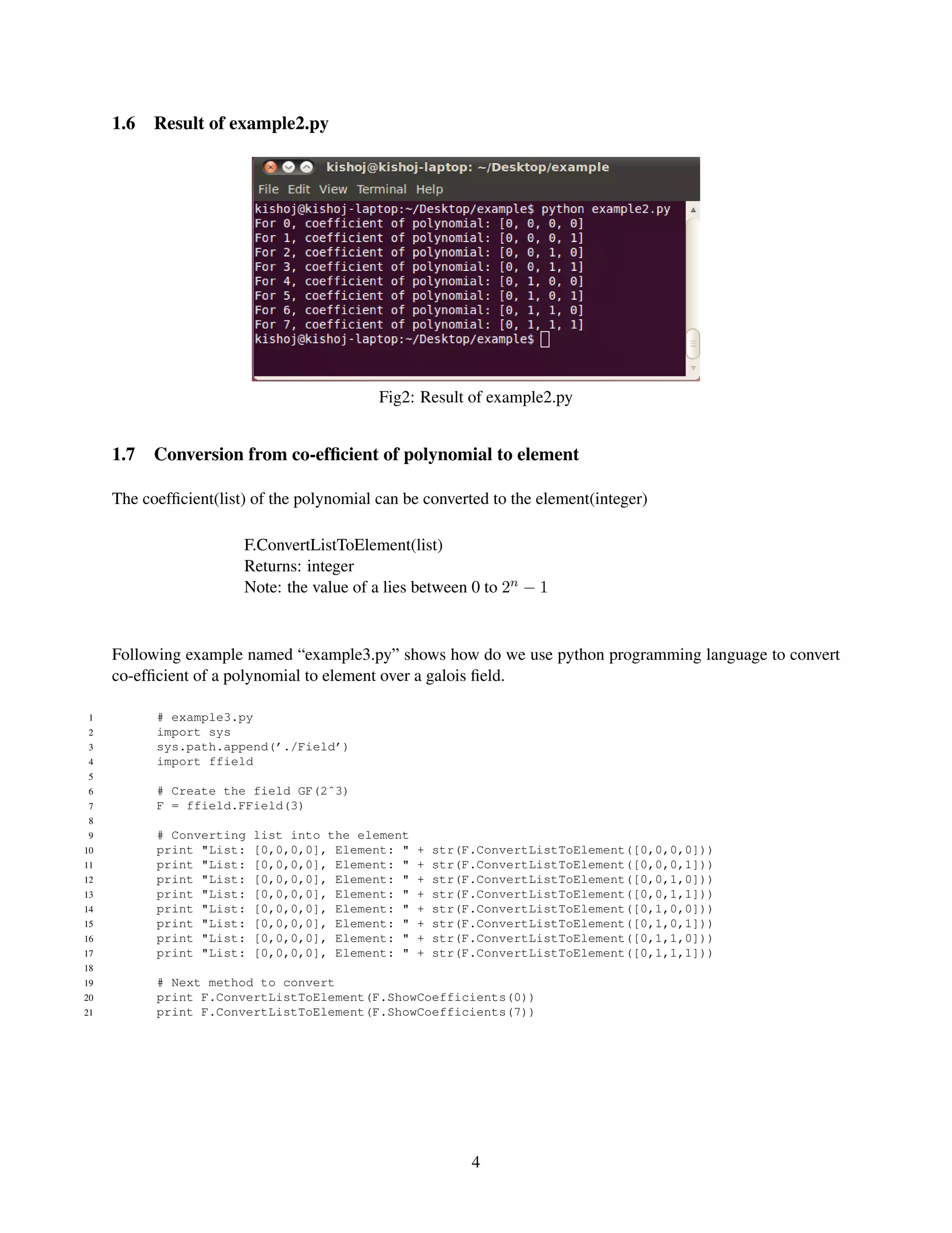1.6   Result of example2.py




                                            Fig2: Result of example2.py


     1.7   Conversion from co-efﬁcient of polynomial to element

     The coefﬁcient(list) of the polynomial can be converted to the element(integer)

                        F.ConvertListToElement(list)
                        Returns: integer
                        Note: the value of a lies between 0 to 2n − 1


     Following example named “example3.py” shows how do we use python programming language to convert
     co-efﬁcient of a polynomial to element over a galois ﬁeld.

 1         # example3.py
 2         import sys
 3         sys.path.append(’./Field’)
 4         import ffield
 5
 6         # Create the field GF(2ˆ3)
 7         F = ffield.FField(3)
 8
 9         # Converting   list into the element
10         print "List:   [0,0,0,0], Element: "   +   str(F.ConvertListToElement([0,0,0,0]))
11         print "List:   [0,0,0,0], Element: "   +   str(F.ConvertListToElement([0,0,0,1]))
12         print "List:   [0,0,0,0], Element: "   +   str(F.ConvertListToElement([0,0,1,0]))
13         print "List:   [0,0,0,0], Element: "   +   str(F.ConvertListToElement([0,0,1,1]))
14         print "List:   [0,0,0,0], Element: "   +   str(F.ConvertListToElement([0,1,0,0]))
15         print "List:   [0,0,0,0], Element: "   +   str(F.ConvertListToElement([0,1,0,1]))
16         print "List:   [0,0,0,0], Element: "   +   str(F.ConvertListToElement([0,1,1,0]))
17         print "List:   [0,0,0,0], Element: "   +   str(F.ConvertListToElement([0,1,1,1]))
18
19         # Next method to convert
20         print F.ConvertListToElement(F.ShowCoefficients(0))
21         print F.ConvertListToElement(F.ShowCoefficients(7))




                                                           4
 