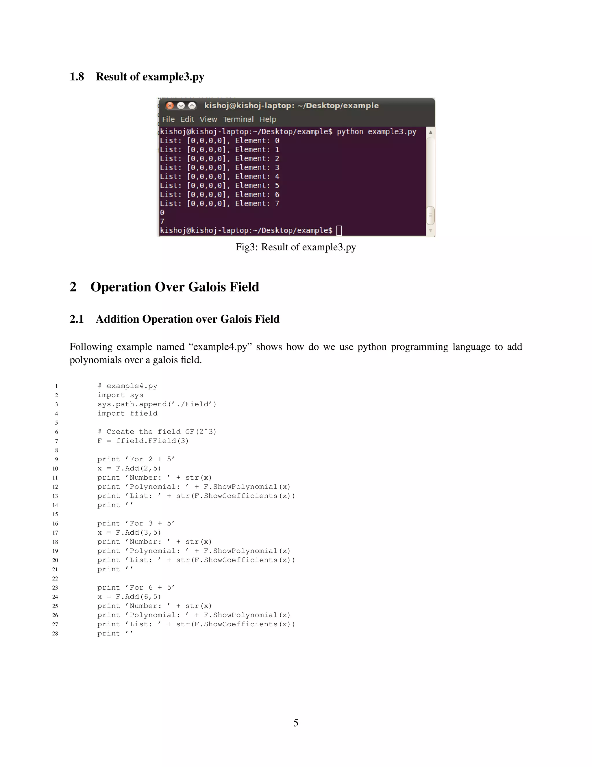 1.8   Result of example3.py




                                        Fig3: Result of example3.py


     2 Operation Over Galois Field

     2.1   Addition Operation over Galois Field

     Following example named “example4.py” shows how do we use python programming language to add
     polynomials over a galois ﬁeld.

 1         # example4.py
 2         import sys
 3         sys.path.append(’./Field’)
 4         import ffield
 5
 6         # Create the field GF(2ˆ3)
 7         F = ffield.FField(3)
 8
 9         print ’For 2 + 5’
10         x = F.Add(2,5)
11         print ’Number: ’ + str(x)
12         print ’Polynomial: ’ + F.ShowPolynomial(x)
13         print ’List: ’ + str(F.ShowCoefficients(x))
14         print ’’
15
16         print ’For 3 + 5’
17         x = F.Add(3,5)
18         print ’Number: ’ + str(x)
19         print ’Polynomial: ’ + F.ShowPolynomial(x)
20         print ’List: ’ + str(F.ShowCoefficients(x))
21         print ’’
22
23         print ’For 6 + 5’
24         x = F.Add(6,5)
25         print ’Number: ’ + str(x)
26         print ’Polynomial: ’ + F.ShowPolynomial(x)
27         print ’List: ’ + str(F.ShowCoefficients(x))
28         print ’’




                                                     5
 