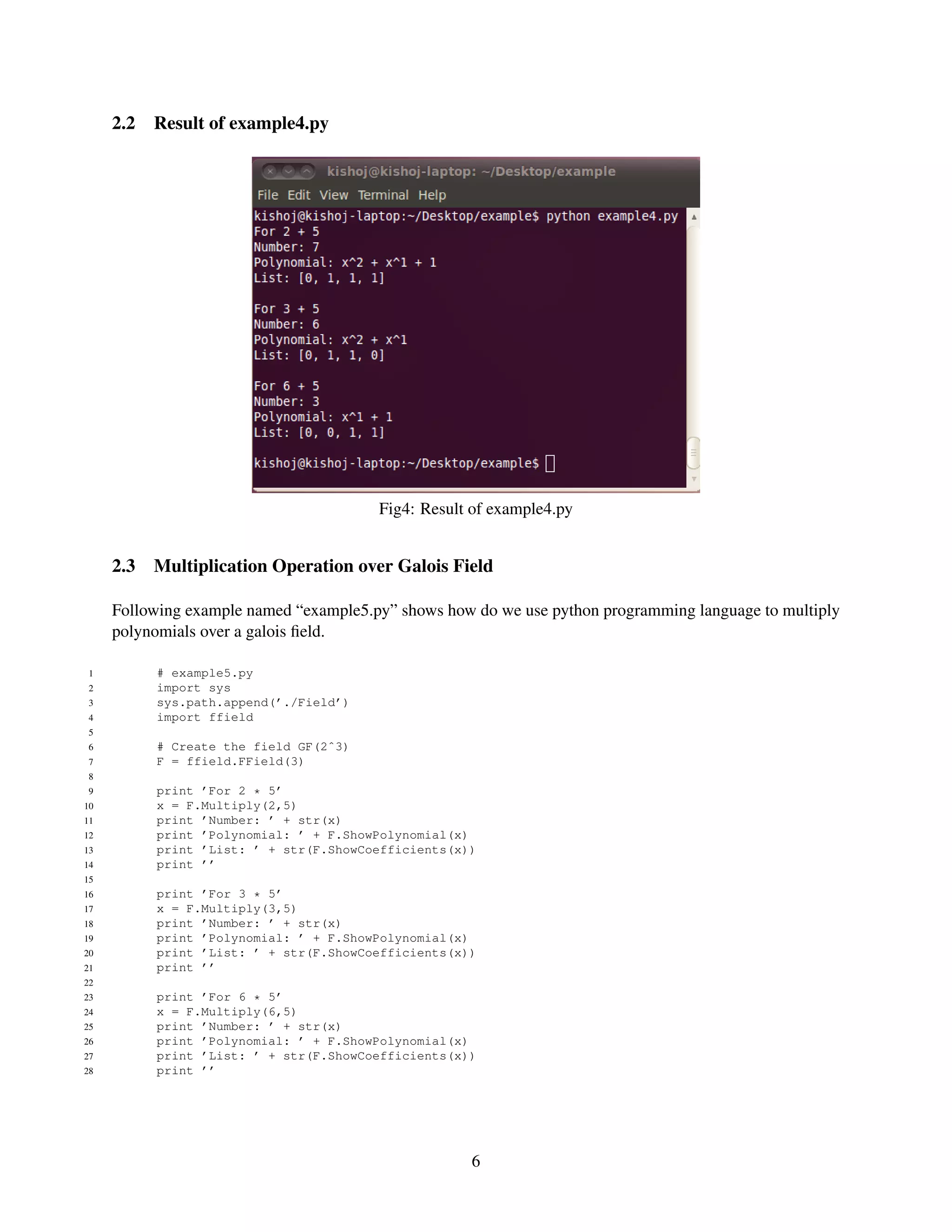 2.2   Result of example4.py




                                        Fig4: Result of example4.py


     2.3   Multiplication Operation over Galois Field

     Following example named “example5.py” shows how do we use python programming language to multiply
     polynomials over a galois ﬁeld.

 1         # example5.py
 2         import sys
 3         sys.path.append(’./Field’)
 4         import ffield
 5
 6         # Create the field GF(2ˆ3)
 7         F = ffield.FField(3)
 8
 9         print ’For 2 * 5’
10         x = F.Multiply(2,5)
11         print ’Number: ’ + str(x)
12         print ’Polynomial: ’ + F.ShowPolynomial(x)
13         print ’List: ’ + str(F.ShowCoefficients(x))
14         print ’’
15
16         print ’For 3 * 5’
17         x = F.Multiply(3,5)
18         print ’Number: ’ + str(x)
19         print ’Polynomial: ’ + F.ShowPolynomial(x)
20         print ’List: ’ + str(F.ShowCoefficients(x))
21         print ’’
22
23         print ’For 6 * 5’
24         x = F.Multiply(6,5)
25         print ’Number: ’ + str(x)
26         print ’Polynomial: ’ + F.ShowPolynomial(x)
27         print ’List: ’ + str(F.ShowCoefficients(x))
28         print ’’




                                                     6
 
