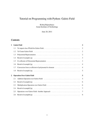 Tutorial on Programming with Python: Galois Field

                                          Kishoj Bajracharya
                                      Asian Institute of Technology

                                               June 20, 2011



Contents

1 Galois Field                                                                                               2
   1.1   To import class FField for Galois Field . . . . . . . . . . . . . . . . . . . . . . . . . . . . .   2
   1.2   To Create Galois Field . . . . . . . . . . . . . . . . . . . . . . . . . . . . . . . . . . . . .    2
   1.3   Polynomial Representation . . . . . . . . . . . . . . . . . . . . . . . . . . . . . . . . . . .     2
   1.4   Result of example1.py . . . . . . . . . . . . . . . . . . . . . . . . . . . . . . . . . . . . .     3
   1.5   Co-efﬁcient of Polynomial Representation . . . . . . . . . . . . . . . . . . . . . . . . . . .      3
   1.6   Result of example2.py . . . . . . . . . . . . . . . . . . . . . . . . . . . . . . . . . . . . .     4
   1.7   Conversion from co-efﬁcient of polynomial to element . . . . . . . . . . . . . . . . . . . .        4
   1.8   Result of example3.py . . . . . . . . . . . . . . . . . . . . . . . . . . . . . . . . . . . . .     5

2 Operation Over Galois Field                                                                                5
   2.1   Addition Operation over Galois Field . . . . . . . . . . . . . . . . . . . . . . . . . . . . .      5
   2.2   Result of example4.py . . . . . . . . . . . . . . . . . . . . . . . . . . . . . . . . . . . . .     6
   2.3   Multiplication Operation over Galois Field . . . . . . . . . . . . . . . . . . . . . . . . . . .    6
   2.4   Result of example5.py . . . . . . . . . . . . . . . . . . . . . . . . . . . . . . . . . . . . .     7
   2.5   Operations over Galois Field: Another Approach . . . . . . . . . . . . . . . . . . . . . . .        7
   2.6   Result of example6.py . . . . . . . . . . . . . . . . . . . . . . . . . . . . . . . . . . . . .     8




                                                      1
 