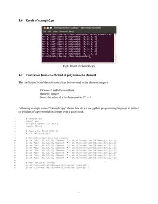 1.6   Result of example2.py




                                            Fig2: Result of example2.py


     1.7   Conversion from co-efﬁcient of polynomial to element

     The coefﬁcient(list) of the polynomial can be converted to the element(integer)

                        F.ConvertListToElement(list)
                        Returns: integer
                        Note: the value of a lies between 0 to 2n − 1


     Following example named “example3.py” shows how do we use python programming language to convert
     co-efﬁcient of a polynomial to element over a galois ﬁeld.

 1         # example3.py
 2         import sys
 3         sys.path.append(’./Field’)
 4         import ffield
 5
 6         # Create the field GF(2ˆ3)
 7         F = ffield.FField(3)
 8
 9         # Converting   list into the element
10         print "List:   [0,0,0,0], Element: "   +   str(F.ConvertListToElement([0,0,0,0]))
11         print "List:   [0,0,0,0], Element: "   +   str(F.ConvertListToElement([0,0,0,1]))
12         print "List:   [0,0,0,0], Element: "   +   str(F.ConvertListToElement([0,0,1,0]))
13         print "List:   [0,0,0,0], Element: "   +   str(F.ConvertListToElement([0,0,1,1]))
14         print "List:   [0,0,0,0], Element: "   +   str(F.ConvertListToElement([0,1,0,0]))
15         print "List:   [0,0,0,0], Element: "   +   str(F.ConvertListToElement([0,1,0,1]))
16         print "List:   [0,0,0,0], Element: "   +   str(F.ConvertListToElement([0,1,1,0]))
17         print "List:   [0,0,0,0], Element: "   +   str(F.ConvertListToElement([0,1,1,1]))
18
19         # Next method to convert
20         print F.ConvertListToElement(F.ShowCoefficients(0))
21         print F.ConvertListToElement(F.ShowCoefficients(7))




                                                           4
 