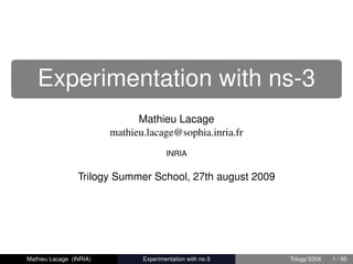 Experimentation with ns-3
                               Mathieu Lacage
                         mathieu.lacage@sophia.inria.fr
                                        INRIA


                 Trilogy Summer School, 27th august 2009




Mathieu Lacage (INRIA)          Experimentation with ns-3   Trilogy’2009   1 / 95
 