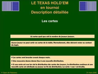 LE TEXAS HOLD’EM
                                         en tournoi
                                     Description détaillée

                                                   Les cartes



                                    52 cartes quel que soit le nombre de joueurs joueurs.


             Aucun joueur ne peut sortir ses cartes de la table. Normalement, elles doivent rester au contact
             du tapis.




             • Les cartes sont brassées avant chaque main.
             • Une mauvaise donne donne lieu à une nouvelle distribution.
             • Si une carte est vue lors de la distribution des cartes des joueurs, la distribution continue et une
             nouvelle carte est attribuée au joueur en fin de distribution. La carte « vue » est brulée.


1er Open de Palaiseau                                                                                      31 mars 2006
 
