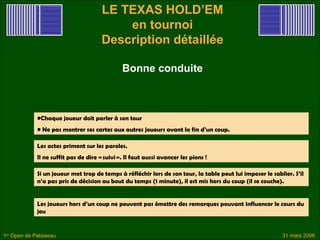 LE TEXAS HOLD’EM
                                           en tournoi
                                       Description détaillée

                                               Bonne conduite



             •Chaque joueur doit parler à son tour
             • Ne pas montrer ses cartes aux autres joueurs avant la fin d’un coup.

             Les actes priment sur les paroles.
             Il ne suffit pas de dire « suivi ». Il faut aussi avancer les pions !

             Si un joueur met trop de temps à réfléchir lors de son tour, la table peut lui imposer le sablier. S’il
             n’a pas pris de décision au bout du temps (1 minute), il est mis hors du coup (il se couche).


             Les joueurs hors d’un coup ne peuvent pas émettre des remarques pouvant influencer le cours du
             jeu


1er Open de Palaiseau                                                                                      31 mars 2006
 