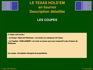 LE TEXAS HOLD’EM
                                       en tournoi
                                   Description détaillée

                                            LES COUPES



         2 coupes sont en jeu :
         - La Coupe «Open de Palaiseau  » est remise au vainqueur de l’open.
         - Le Trophée « GUILLANEUF » est remis au joueur qui aura remporté le plus d’opens de
         Palaiseau




         Les coupes et trophées changent de propriétaire.




1er Open de Palaiseau                                                                           31 mars 2006
 
