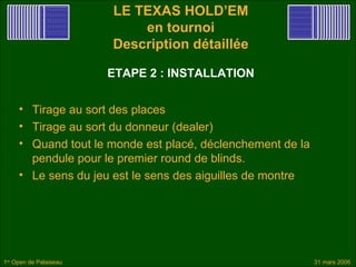 LE TEXAS HOLD’EM
                            en tournoi
                        Description détaillée

                        ETAPE 2 : INSTALLATION


     • Tirage au sort des places
     • Tirage au sort du donneur (dealer)
     • Quand tout le monde est placé, déclenchement de la
       pendule pour le premier round de blinds.
     • Le sens du jeu est le sens des aiguilles de montre




1er Open de Palaiseau                                       31 mars 2006
 