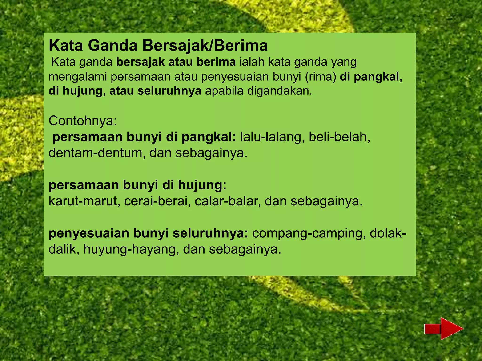 Kata Ganda Bersajak/Berima
Kata ganda bersajak atau berima ialah kata ganda yang
mengalami persamaan atau penyesuaian bunyi (rima) di pangkal,
di hujung, atau seluruhnya apabila digandakan.

Contohnya:
persamaan bunyi di pangkal: lalu-lalang, beli-belah,
dentam-dentum, dan sebagainya.

persamaan bunyi di hujung:
karut-marut, cerai-berai, calar-balar, dan sebagainya.

penyesuaian bunyi seluruhnya: compang-camping, dolak-
dalik, huyung-hayang, dan sebagainya.
 