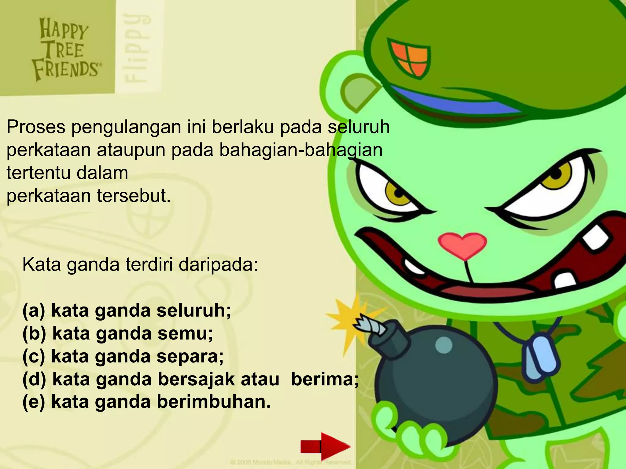 Proses pengulangan ini berlaku pada seluruh
perkataan ataupun pada bahagian-bahagian
tertentu dalam
perkataan tersebut.


 Kata ganda terdiri daripada:

 (a) kata ganda seluruh;
 (b) kata ganda semu;
 (c) kata ganda separa;
 (d) kata ganda bersajak atau berima;
 (e) kata ganda berimbuhan.
 