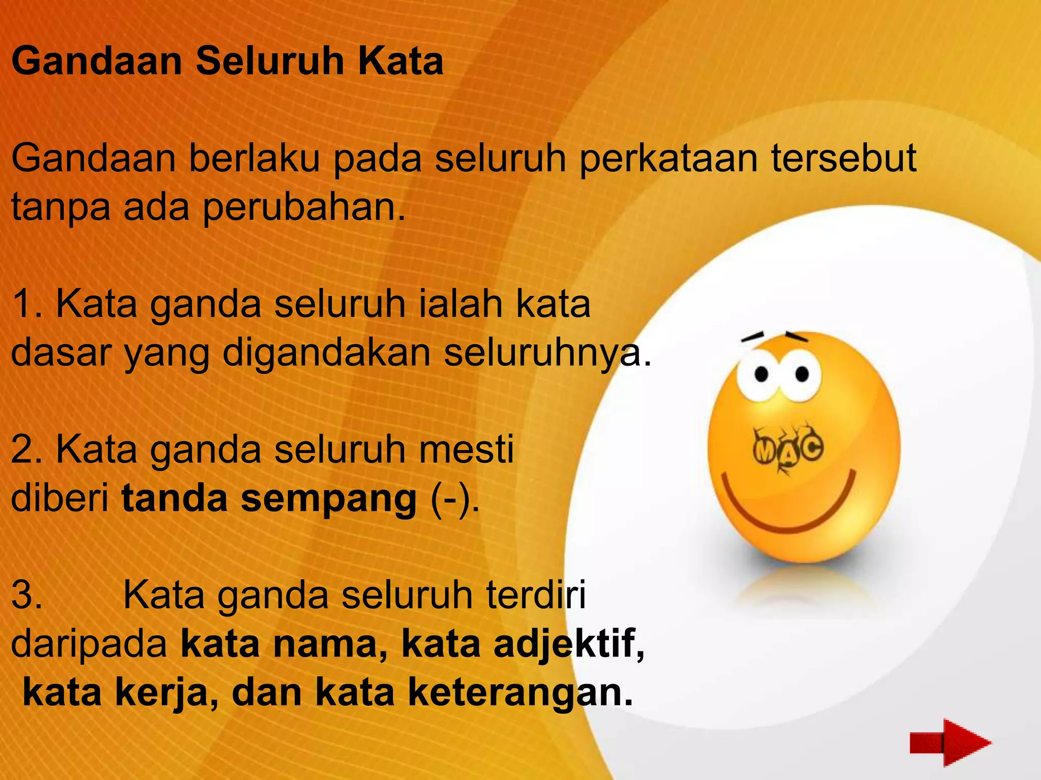 Gandaan Seluruh Kata

Gandaan berlaku pada seluruh perkataan tersebut
tanpa ada perubahan.

1. Kata ganda seluruh ialah kata
dasar yang digandakan seluruhnya.

2. Kata ganda seluruh mesti
diberi tanda sempang (-).

3.    Kata ganda seluruh terdiri
daripada kata nama, kata adjektif,
kata kerja, dan kata keterangan.
 