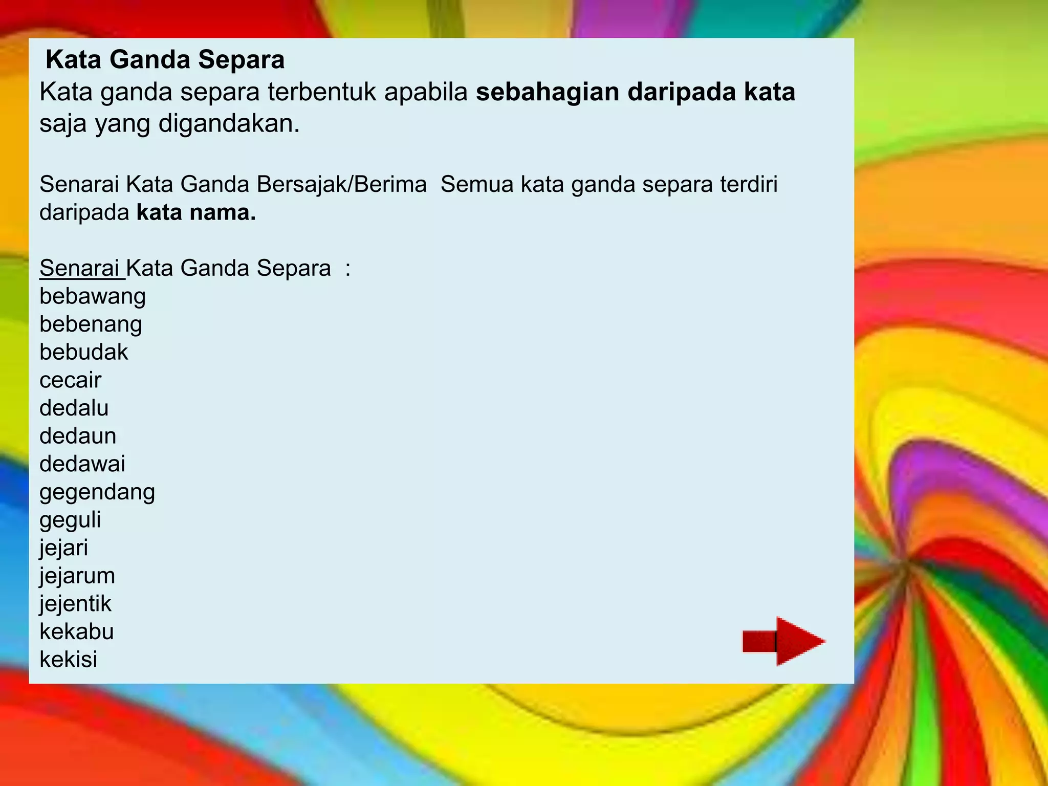 Kata Ganda Separa
Kata ganda separa terbentuk apabila sebahagian daripada kata
saja yang digandakan.

Senarai Kata Ganda Bersajak/Berima Semua kata ganda separa terdiri
daripada kata nama.

Senarai Kata Ganda Separa :
bebawang
bebenang
bebudak
cecair
dedalu
dedaun
dedawai
gegendang
geguli
jejari
jejarum
jejentik
kekabu
kekisi
 