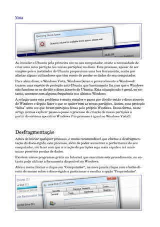 Vista 




Ao instalar o Ubuntu pela primeira vez no seu computador, existe a necessidade de 
criar uma nova partição (ou várias partições) no disco. Este processo, apesar de ser 
simples pois o instalador do Ubuntu proporciona uma boa ferramenta, acaba por 
afastar alguns utilizadores que têm receio de perder os dados do seu computador.
Para além disso, o Windows Vista, Windows Seven e provavelmente o Windows8 
trazem uma espécie de proteção anti­Ubuntu que basicamente faz com que o Windows 
não funcione se se dividir o disco através do Ubuntu. Esta situação não é geral, no en­
tanto, acontece com alguma frequência nos últimos Windows.
A solução para este problema é muito simples e passa por dividir então o disco através 
do Windows e depois fazer o que se quiser com as novas partições. Assim, essa proteção 
“falha” uma vez que foram partições feitas pelo próprio Windows. Desta forma, neste 
artigo iremos explicar passo­a­passo o processo de criação de novas partições a 
partir do sistema operativo Windows 7 (o processo é igual no Windows Vista!).
 


Desfragmentação
Antes de iniciar qualquer processo, é muito recomendável que efectue a desfragmen­
tação do disco­rígido, este processo, além de poder aumentar a performance do seu 
computador, irá fazer com que a criação de partições seja mais rápida e irá mini­
mizar possíveis perdas de dados.
Existem vários programas grátis na Internet que executam este procedimento, no en­
tanto pode utilizar a ferramenta disponível no Windows.
Abra o menu Iniciar e clique em “Computador“, na nova janela clique com o botão di­
reito do mouse sobre o disco­rígido a particionar e escolha a opção “Propriedades“.
 
