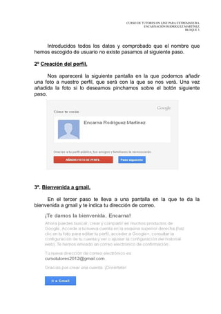 CURSO DE TUTORES ON LINE PARA EXTREMADURA.
                                               ENCARNACIÓN RODRÍGUEZ MARTÍNEZ.
                                                                       BLOQUE 3.




    Introducidos todos los datos y comprobado que el nombre que
hemos escogido de usuario no existe pasamos al siguiente paso.

2º Creación del perfil.

      Nos aparecerá la siguiente pantalla en la que podemos añadir
una foto a nuestro perfil, que será con la que se nos verá. Una vez
añadida la foto si lo deseamos pinchamos sobre el botón siguiente
paso.




3º. Bienvenida a gmail.

     En el tercer paso te lleva a una pantalla en la que te da la
bienvenida a gmail y te indica tu dirección de correo.
 