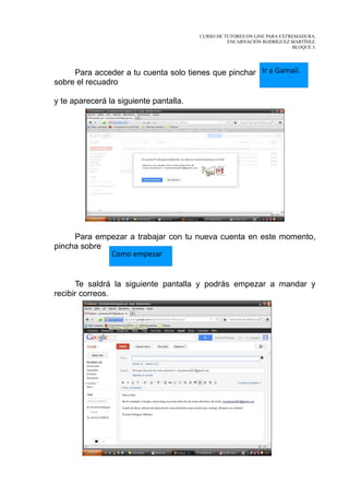 CURSO DE TUTORES ON LINE PARA EXTREMADURA.
                                                  ENCARNACIÓN RODRÍGUEZ MARTÍNEZ.
                                                                          BLOQUE 3.




     Para acceder a tu cuenta solo tienes que pinchar Ir a Gamail.
sobre el recuadro

y te aparecerá la siguiente pantalla.




     Para empezar a trabajar con tu nueva cuenta en este momento,
pincha sobre
             Como empezar


      Te saldrá la siguiente pantalla y podrás empezar a mandar y
recibir correos.
 