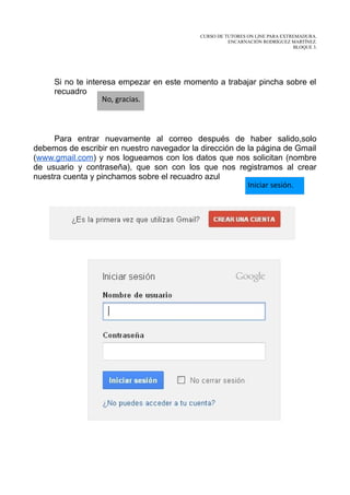 CURSO DE TUTORES ON LINE PARA EXTREMADURA.
                                                      ENCARNACIÓN RODRÍGUEZ MARTÍNEZ.
                                                                              BLOQUE 3.




     Si no te interesa empezar en este momento a trabajar pincha sobre el
     recuadro
                   No, gracias.



     Para entrar nuevamente al correo después de haber salido,solo
debemos de escribir en nuestro navegador la dirección de la página de Gmail
(www.gmail.com) y nos logueamos con los datos que nos solicitan (nombre
de usuario y contraseña), que son con los que nos registramos al crear
nuestra cuenta y pinchamos sobre el recuadro azul
                                                         Iniciar sesión.
 