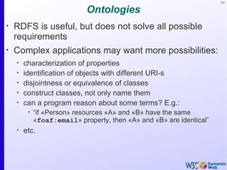 101


                             Ontologies
•
    RDFS is useful, but does not solve all possible
    requirements
•
    Complex applications may want more possibilities:
    •
        characterization of properties
    •
        identification of objects with different URI-s
    •
        disjointness or equivalence of classes
    •
        construct classes, not only name them
    •
        can a program reason about some terms? E.g.:
         •
             “if «Person» resources «A» and «B» have the same
             «foaf:email» property, then «A» and «B» are identical”
    •
        etc.
 