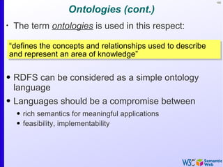 102


                     Ontologies (cont.)
•
     The term ontologies is used in this respect:

    “defines the concepts and relationships used to describe
    and represent an area of knowledge”

• RDFS can be considered as a simple ontology
  language
• Languages should be a compromise between
      • rich semantics for meaningful applications
      • feasibility, implementability
 