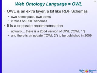 103


          Web Ontology Language = OWL
•
    OWL is an extra layer, a bit like RDF Schemas
    •
        own namespace, own terms
    •
        it relies on RDF Schemas
•
    It is a separate recommendation
    •
        actually… there is a 2004 version of OWL (“OWL 1”)
    •
        and there is an update (“OWL 2”) to be published in 2009
 