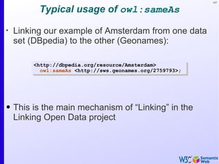 107


          Typical usage of owl:sameAs
•
    Linking our example of Amsterdam from one data
    set (DBpedia) to the other (Geonames):

        <http://dbpedia.org/resource/Amsterdam>
          owl:sameAs <http://sws.geonames.org/2759793>;




• This is the main mechanism of “Linking” in the
  Linking Open Data project
 