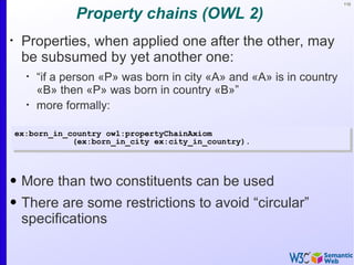 110


                 Property chains (OWL 2)
•
     Properties, when applied one after the other, may
     be subsumed by yet another one:
      •
          “if a person «P» was born in city «A» and «A» is in country
          «B» then «P» was born in country «B»”
      •
          more formally:

    ex:born_in_country owl:propertyChainAxiom
                (ex:born_in_city ex:city_in_country).




• More than two constituents can be used
• There are some restrictions to avoid “circular”
  specifications
 