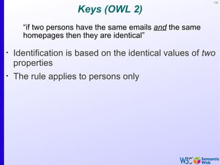 112


                     Keys (OWL 2)
      “if two persons have the same emails and the same
      homepages then they are identical”

•
    Identification is based on the identical values of two
    properties
•
    The rule applies to persons only
 