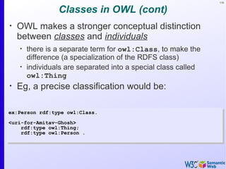 116


                 Classes in OWL (cont)
•
    OWL makes a stronger conceptual distinction
    between classes and individuals
    •
        there is a separate term for owl:Class, to make the
        difference (a specialization of the RDFS class)
    •
        individuals are separated into a special class called
        owl:Thing
•
    Eg, a precise classification would be:

ex:Person rdf:type owl:Class.
<uri-for-Amitav-Ghosh>
    rdf:type owl:Thing;
    rdf:type owl:Person .
 