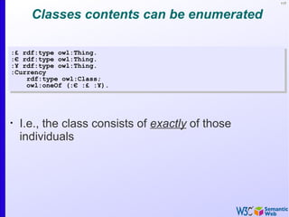 117



      Classes contents can be enumerated

:£ rdf:type owl:Thing.
:€ rdf:type owl:Thing.
:¥ rdf:type owl:Thing.
:Currency
    rdf:type owl:Class;
    owl:oneOf (:€ :£ :¥).




•
    I.e., the class consists of exactly of those
    individuals
 