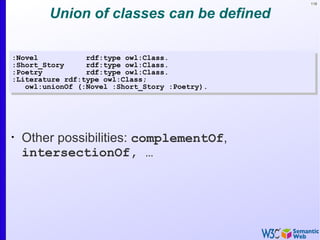 118


        Union of classes can be defined

:Novel           rdf:type owl:Class.
:Short_Story     rdf:type owl:Class.
:Poetry          rdf:type owl:Class.
:Literature rdf:type owl:Class;
   owl:unionOf (:Novel :Short_Story :Poetry).




•
    Other possibilities: complementOf,
    intersectionOf, …
 