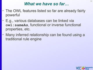 121


               What we have so far…
•
    The OWL features listed so far are already fairly
    powerful
•
    E.g., various databases can be linked via
    owl:sameAs, functional or inverse functional
    properties, etc.
•
    Many inferred relationship can be found using a
    traditional rule engine
 