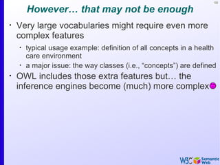 122


        However… that may not be enough
•
    Very large vocabularies might require even more
    complex features
    •
        typical usage example: definition of all concepts in a health
        care environment
    •
        a major issue: the way classes (i.e., “concepts”) are defined
•
    OWL includes those extra features but… the
    inference engines become (much) more complex
 