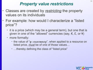 123


                 Property value restrictions
•
    Classes are created by restricting the property
    values on its individuals
•
    For example: how would I characterize a “listed
    price”?
    •
        it is a price (which may be a general term), but one that is
        given in one of the “allowed” currencies (say, €, £, or ¥)
    •
        more formally:
         •
             the value of “p:currency”, when applied to a resource on
             listed price, must be of one of those values…
         •
             …thereby defining the class of “listed price”
 