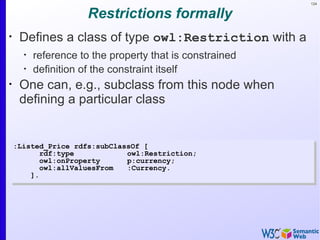 124


                      Restrictions formally
•
     Defines a class of type owl:Restriction with a
      •
          reference to the property that is constrained
      •
          definition of the constraint itself
•
     One can, e.g., subclass from this node when
     defining a particular class


    :Listed_Price rdfs:subClassOf [
           rdf:type           owl:Restriction;
           owl:onProperty     p:currency;
           owl:allValuesFrom  :Currency.
        ].
 