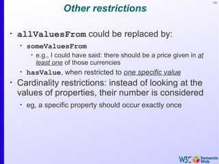 126


                      Other restrictions

•
    allValuesFrom could be replaced by:
    •
        someValuesFrom
         •
             e.g., I could have said: there should be a price given in at
             least one of those currencies
    •
        hasValue, when restricted to one specific value
•
    Cardinality restrictions: instead of looking at the
    values of properties, their number is considered
    •
        eg, a specific property should occur exactly once
 