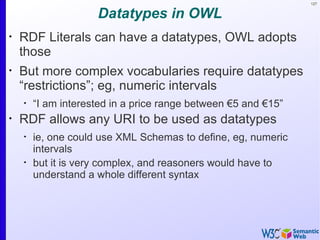 127


                     Datatypes in OWL
•
    RDF Literals can have a datatypes, OWL adopts
    those
•
    But more complex vocabularies require datatypes
    “restrictions”; eg, numeric intervals
    •
        “I am interested in a price range between €5 and €15”
•
    RDF allows any URI to be used as datatypes
    •
        ie, one could use XML Schemas to define, eg, numeric
        intervals
    •
        but it is very complex, and reasoners would have to
        understand a whole different syntax
 