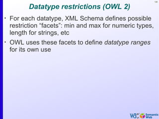 128


          Datatype restrictions (OWL 2)
•
    For each datatype, XML Schema defines possible
    restriction “facets”: min and max for numeric types,
    length for strings, etc
•
    OWL uses these facets to define datatype ranges
    for its own use
 