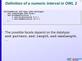 129


     Definition of a numeric interval in OWL 2

    :AllowedPrice rdf:type rdfs:Datatype;
        owl:onDatatype xsd:float;
        owl:withRestriction (
            [ xsd:minInclusive 5.0 ]
            [ xsd:maxExclusive 15.0 ]
        ) .




•
     The possible facets depend on the datatype:
     xsd:pattern, xsd:length, xsd:maxLength,
     …
 