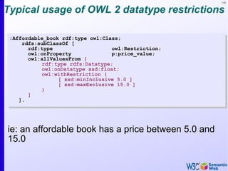 130


Typical usage of OWL 2 datatype restrictions

 :Affordable_book rdf:type owl:Class;
     rdfs:subClassOf [
       rdf:type                   owl:Restriction;
       owl:onProperty             p:price_value;
       owl:allValuesFrom [
           rdf:type rdfs:Datatype;
           owl:onDatatype xsd:float;
           owl:withRestriction (
                 [ xsd:minInclusive 5.0 ]
                 [ xsd:maxExclusive 15.0 ]
           )
       ]
    ].




ie: an affordable book has a price between 5.0 and
15.0
 