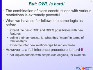 131


                      But: OWL is hard!
•
    The combination of class constructions with various
    restrictions is extremely powerful
•
    What we have so far follows the same logic as
    before
    •
        extend the basic RDF and RDFS possibilities with new
        features
    •
        define their semantics, ie, what they “mean” in terms of
        relationships
    •
        expect to infer new relationships based on those
•
    However… a full inference procedure is hard
    •
        not implementable with simple rule engines, for example
 